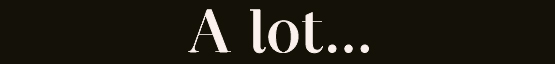 A lot...